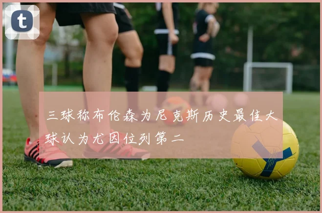 三球称布伦森为尼克斯历史最佳大球认为尤因位列第二