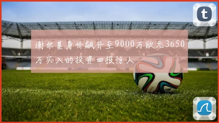 谢尔基身价飙升至9000万欧元3650万买入的投资回报惊人