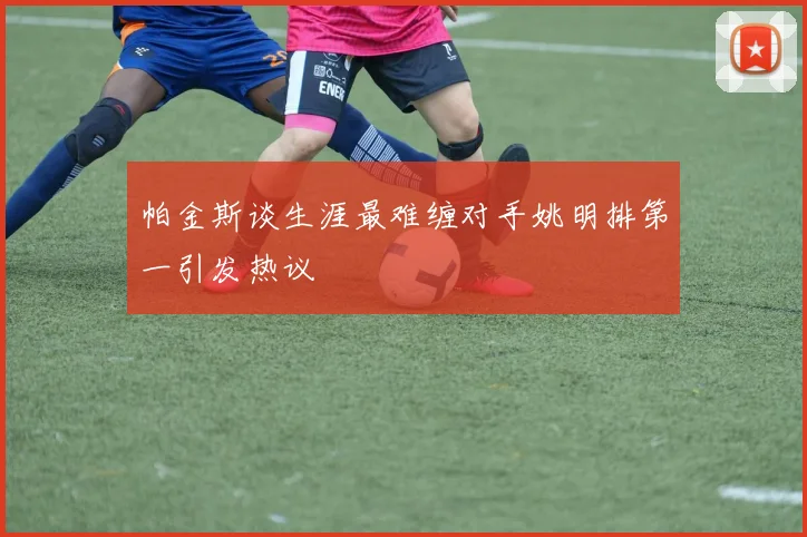 帕金斯谈生涯最难缠对手姚明排第一引发热议