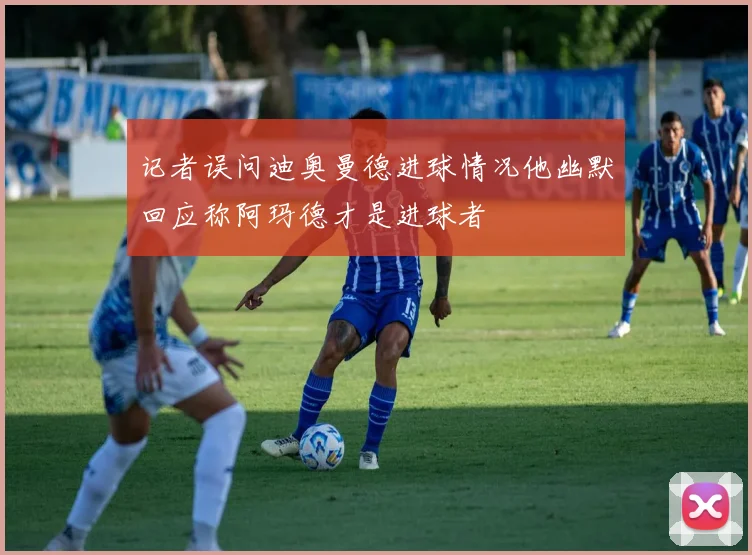 记者误问迪奥曼德进球情况他幽默回应称阿玛德才是进球者