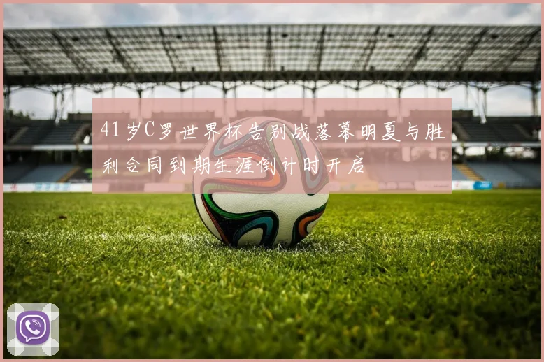 41岁C罗世界杯告别战落幕明夏与胜利合同到期生涯倒计时开启