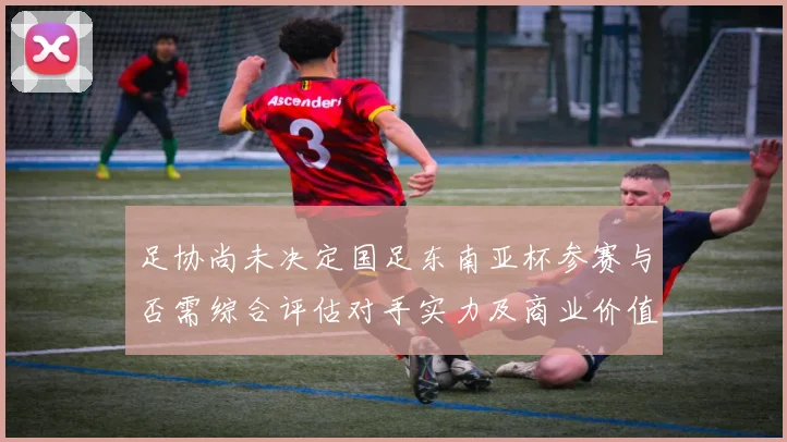足协尚未决定国足东南亚杯参赛与否需综合评估对手实力及商业价值