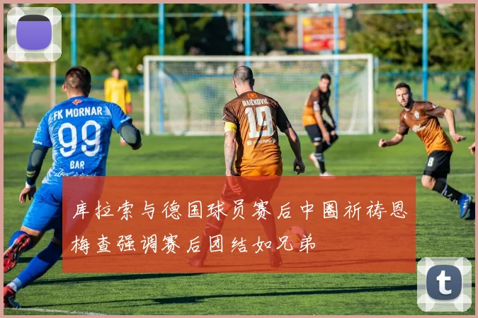 库拉索与德国球员赛后中圈祈祷恩梅查强调赛后团结如兄弟