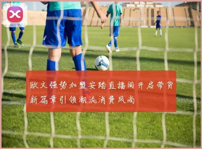 欧文强势加盟安踏直播间开启带货新篇章引领潮流消费风尚