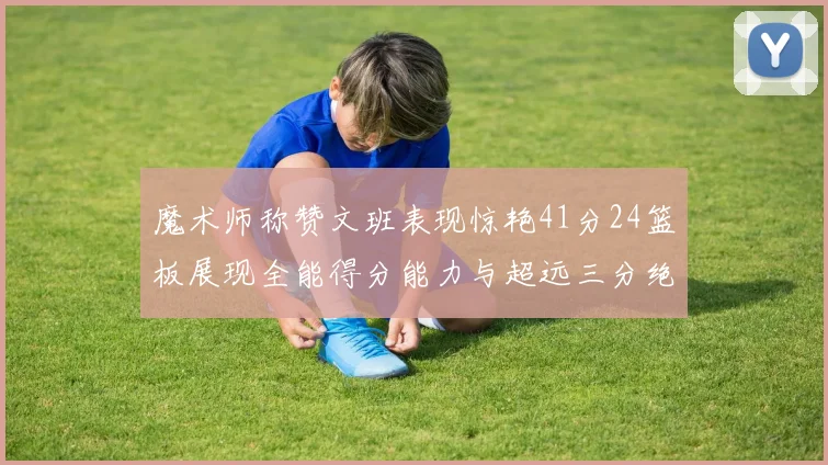 魔术师称赞文班表现惊艳41分24篮板展现全能得分能力与超远三分绝技