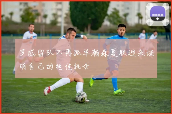 罗威留队不再孤单瀚森夏联迎来证明自己的绝佳机会