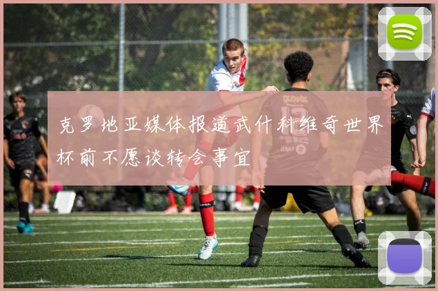 克罗地亚媒体报道武什科维奇世界杯前不愿谈转会事宜