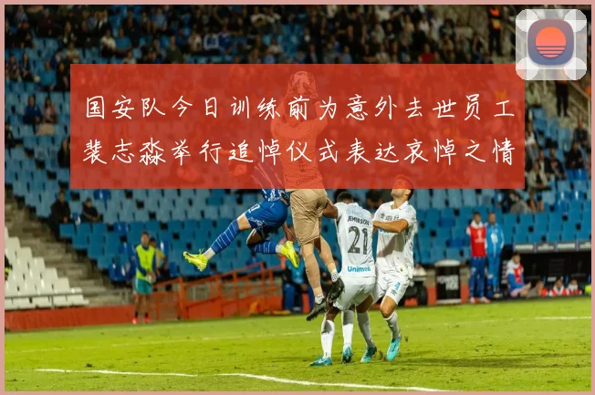 国安队今日训练前为意外去世员工裴志淼举行追悼仪式表达哀悼之情